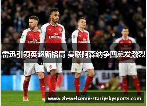 雷迅引领英超新格局 曼联阿森纳争四愈发激烈 雷迅引领英超新格局 曼联阿森纳争四愈发激烈
